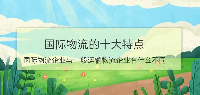 国际物流的十大特点 国际物流企业与一般运输物流企业有什么不同？